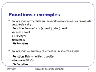 2007/2008 Module I2, 1ère année SMP/SMC 74
Fonctions : exemples
 La fonction SommeCarre suivante calcule la somme des carrées de
deux réels x et y :
Fonction
Fonction SommeCarre (x : réel, y: réel ) : réel
variable z : réel
z ←x^2+y^2
retourne
retourne (z)
FinFonction
FinFonction
 La fonction Pair suivante détermine si un nombre est pair :
Fonction
Fonction Pair (n : entier ) : booléen
retourne
retourne (n%2=0)
FinFonction
FinFonction
 