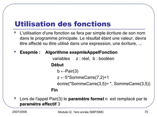 2007/2008 Module I2, 1ère année SMP/SMC 75
Utilisation des fonctions
 L'utilisation d'une fonction se fera par simple écriture de son nom
dans le programme principale. Le résultat étant une valeur, devra
être affecté ou être utilisé dans une expression, une écriture, ...
 Exepmle :
Exepmle : Algorithme exepmleAppelFonction
Algorithme exepmleAppelFonction
variables z : réel, b : booléen
Début
Début
b ←Pair(3)
z ←5*SommeCarre(7,2)+1
écrire("SommeCarre(3,5)= ", SommeCarre(3,5))
Fin
Fin
 Lors de l'appel Pair(3) le paramètre formel
paramètre formel n est remplacé par le
paramètre effectif
paramètre effectif 3
 
