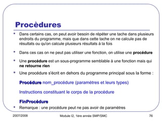 2007/2008 Module I2, 1ère année SMP/SMC 76
Procèdures
 Dans certains cas, on peut avoir besoin de répéter une tache dans plusieurs
endroits du programme, mais que dans cette tache on ne calcule pas de
résultats ou qu'on calcule plusieurs résultats à la fois
 Dans ces cas on ne peut pas utiliser une fonction, on utilise une procédure
procédure
 Une procédure
procédure est un sous-programme semblable à une fonction mais qui
ne retourne rien
ne retourne rien
 Une procédure s'écrit en dehors du programme principal sous la forme :
Procédure
Procédure nom_procédure (paramètres et leurs types)
Instructions constituant le corps de la procédure
FinProcédure
FinProcédure
 Remarque : une procédure peut ne pas avoir de paramètres
 