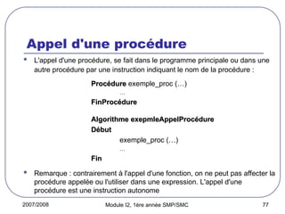 2007/2008 Module I2, 1ère année SMP/SMC 77
Appel d'une procédure
 L'appel d'une procédure, se fait dans le programme principale ou dans une
autre procédure par une instruction indiquant le nom de la procédure :
Procédure
Procédure exemple_proc (…)
…
FinProcédure
FinProcédure
Algorithme exepmleAppelProcédure
Algorithme exepmleAppelProcédure
Début
Début
exemple_proc (…)
…
Fin
Fin
 Remarque : contrairement à l'appel d'une fonction, on ne peut pas affecter la
procédure appelée ou l'utiliser dans une expression. L'appel d'une
procédure est une instruction autonome
 