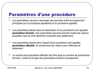 2007/2008 Module I2, 1ère année SMP/SMC 78
Paramètres d'une procédure
 Les paramètres servent à échanger des données entre le programme
principale (ou la procédure appelante) et la procédure appelée
 Les paramètres placés dans la déclaration d'une procédure sont appelés
paramètres formels
paramètres formels. Ces paramètres peuvent prendre toutes les valeurs
possibles mais ils sont abstraits (n'existent pas réellement)
 Les paramètres placés dans l'appel d'une procédure sont appelés
paramètres effectifs
paramètres effectifs. ils contiennent les valeurs pour effectuer le
traitement
 Le nombre de paramètres effectifs doit être égal au nombre de paramètres
formels. L'ordre et le type des paramètres doivent correspondre
 