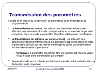 2007/2008 Module I2, 1ère année SMP/SMC 79
Transmission des paramètres
Il existe deux modes de transmission de paramètres dans les langages de
programmation :
 La transmission par valeur
La transmission par valeur : les valeurs des paramètres effectifs sont
affectées aux paramètres formels correspondants au moment de l'appel de la
procédure. Dans ce mode le paramètre effectif ne subit aucune modification
 La transmission par adresse (ou par référence)
La transmission par adresse (ou par référence) : les adresses des
paramètres effectifs sont transmises à la procédure appelante. Dans ce mode,
le paramètre effectif subit les mêmes modifications que le paramètre formel
lors de l'exécution de la procédure
• Remarque :
Remarque : le paramètre effectif doit être une variable (et non une valeur)
lorsqu'il s'agit d'une transmission par adresse
 En pseudo-code, on va préciser explicitement le mode de transmission dans la
déclaration de la procédure
 