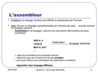 2007/2008 Module I2, 1ère année SMP/SMC 8
L'assembleur
 Problème: le langage machine est difficile à comprendre par l'humain
 Idée: trouver un langage compréhensible par l'homme qui sera ensuite converti
en langage machine
• Assembleur
Assembleur (1er langage): exprimer les instructions élémentaires de façon
symbolique
• +: déjà plus accessible que le langage machine
• -: dépend du type de la machine (n’est pas portable
portable)
• -: pas assez efficace pour développer des applications complexes
Apparition des langages évolués
ADD A, 4
LOAD B
MOV A, OUT
…
traducteur langage machine

 