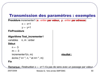 2007/2008 Module I2, 1ère année SMP/SMC 80
Transmission des paramètres : exemples
Procédure
Procédure incrementer1 (x
x : entier par valeur,
par valeur, y
y : entier par adresse
par adresse)
x ← x+1
y ← y+1
FinProcédure
FinProcédure
Algorithme Test_incrementer
Algorithme Test_incrementer1
variables n, m : entier
Début
Début
n ← 3
m ← 3
incrementer1(n, m) résultat :
résultat :
écrire (" n= ", n, " et m= ", m) n=3 et m=4
n=3 et m=4
Fin
Fin
Remarque :
Remarque : l'instruction
l'instruction x ← x+1 n'a pas de sens avec un passage par valeur
 
