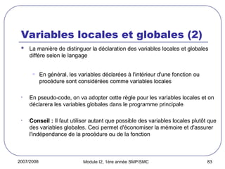 2007/2008 Module I2, 1ère année SMP/SMC 83
Variables locales et globales (2)
 La manière de distinguer la déclaration des variables locales et globales
diffère selon le langage
• En général, les variables déclarées à l'intérieur d'une fonction ou
procédure sont considérées comme variables locales
• En pseudo-code, on va adopter cette règle pour les variables locales et on
déclarera les variables globales dans le programme principale
• Conseil :
Conseil : Il faut utiliser autant que possible des variables locales plutôt que
des variables globales. Ceci permet d'économiser la mémoire et d'assurer
l'indépendance de la procédure ou de la fonction
 
