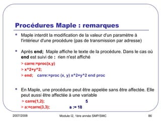 2007/2008 Module I2, 1ère année SMP/SMC 86
Procédures Maple : remarques
 Maple interdit la modification de la valeur d'un paramètre à
l'intérieur d'une procédure (pas de transmission par adresse)
 Après end;
end; Maple affiche le texte de la procédure. Dans le cas où
end
end est suivi de :
: rien n'est affiché
> carre:=proc(x,y)
> x^2+y^2;
> end; carre:=proc (x, y) x^2+y^2 end proc
 En Maple, une procédure peut être appelée sans être affectée. Elle
peut aussi être affectée à une variable
> carre(1,2); 5
5
> a:=carre(3,3); a := 18
a := 18
 