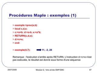 2007/2008 Module I2, 1ère année SMP/SMC 87
Procédures Maple : exemples (1)
> exemple:=proc(a,b)
> local c,d,e;
> c:=a+b; d:=a-b; e:=a*b;
> RETURN(c,d,e);
> d:=c+e;
> end:
> exemple(4,7); 11, -3, 28
Remarque : l'exécution s'arrête après RETURN. L'instruction d:=c+e n'est
pas exécutée, le résultat est donné sous forme d'une séquence
 