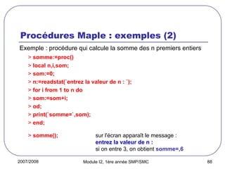 2007/2008 Module I2, 1ère année SMP/SMC 88
Procédures Maple : exemples (2)
Exemple : procédure qui calcule la somme des n premiers entiers
> somme:=proc()
> local n,i,som;
> som:=0;
> n:=readstat(`entrez la valeur de n : `);
> for i from 1 to n do
> som:=som+i;
> od;
> print(`somme=`,som);
> end;
> somme(); sur l'écran apparaît le message :
entrez la valeur de n :
si on entre 3, on obtient somme=,6
 