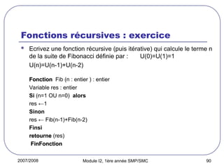 2007/2008 Module I2, 1ère année SMP/SMC 90
Fonctions récursives : exercice
 Ecrivez une fonction récursive (puis itérative) qui calcule le terme n
de la suite de Fibonacci définie par : U(0)=U(1)=1
U(n)=U(n-1)+U(n-2)
Fonction
Fonction Fib (n : entier ) : entier
Variable res : entier
Si (n=1 OU n=0) alors
res ←1
Sinon
res ← Fib(n-1)+Fib(n-2)
Finsi
retourne
retourne (res)
FinFonction
FinFonction
 