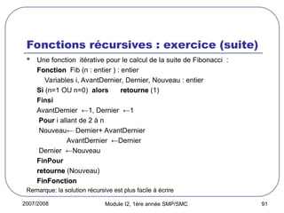 2007/2008 Module I2, 1ère année SMP/SMC 91
Fonctions récursives : exercice (suite)
 Une fonction itérative pour le calcul de la suite de Fibonacci :
Fonction
Fonction Fib (n : entier ) : entier
Variables i, AvantDernier, Dernier, Nouveau : entier
Si (n=1 OU n=0) alors retourne
retourne (1)
Finsi
AvantDernier ←1, Dernier ←1
Pour i allant de 2 à n
Nouveau← Dernier+ AvantDernier
AvantDernier ←Dernier
Dernier ←Nouveau
FinPour
retourne
retourne (Nouveau)
FinFonction
FinFonction
Remarque: la solution récursive est plus facile à écrire
 
