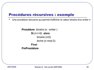 2007/2008 Module I2, 1ère année SMP/SMC 92
Procédures récursives : exemple
 Une procédure récursive qui permet d'afficher la valeur binaire d'un entier n
Procédure
Procédure binaire (n : entier )
Si (n<>0) alors
binaire (n/2)
écrire (n mod 2)
Finsi
FinProcédure
FinProcédure
 