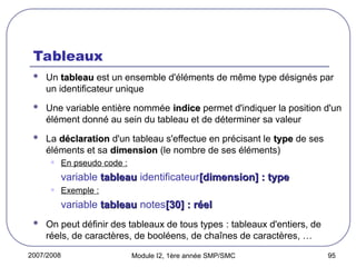 2007/2008 Module I2, 1ère année SMP/SMC 95
Tableaux
 Un tableau
tableau est un ensemble d'éléments de même type désignés par
un identificateur unique
 Une variable entière nommée indice
indice permet d'indiquer la position d'un
élément donné au sein du tableau et de déterminer sa valeur
 La déclaration
déclaration d'un tableau s'effectue en précisant le type
type de ses
éléments et sa dimension
dimension (le nombre de ses éléments)
• En pseudo code :
variable tableau
tableau identificateur[dimension] : type
[dimension] : type
• Exemple :
variable tableau
tableau notes[30] : réel
[30] : réel
 On peut définir des tableaux de tous types : tableaux d'entiers, de
réels, de caractères, de booléens, de chaînes de caractères, …
 
