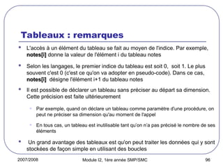 2007/2008 Module I2, 1ère année SMP/SMC 96
Tableaux : remarques
 L'accès à un élément du tableau se fait au moyen de l'indice. Par exemple,
notes[i]
notes[i] donne la valeur de l'élément i du tableau notes
 Selon les langages, le premier indice du tableau est soit 0, soit 1. Le plus
souvent c'est 0 (c'est ce qu'on va adopter en pseudo-code). Dans ce cas,
notes[i]
notes[i] désigne l'élément i+1 du tableau notes
 Il est possible de déclarer un tableau sans préciser au départ sa dimension.
Cette précision est faite ultérieurement.
• Par exemple, quand on déclare un tableau comme paramètre d'une procédure, on
peut ne préciser sa dimension qu'au moment de l'appel
• En tous cas, un tableau est inutilisable tant qu’on n’a pas précisé le nombre de ses
éléments
 Un grand avantage des tableaux est qu'on peut traiter les données qui y sont
stockées de façon simple en utilisant des boucles
 