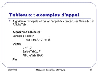 2007/2008 Module I2, 1ère année SMP/SMC 99
Tableaux : exemples d'appel
 Algorithme principale où on fait l'appel des procédures SaisieTab et
AfficheTab :
Algorithme Tableaux
Algorithme Tableaux
variable p : entier
tableau
tableau A[10] :
: réel
Début
Début
p ← 10
SaisieTab(p, A)
AfficheTab(10,A)
Fin
Fin
 