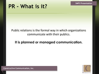 PR - What is it?Public relations is the formal way in which organizations communicate with their publics. It is planned or managed communication.