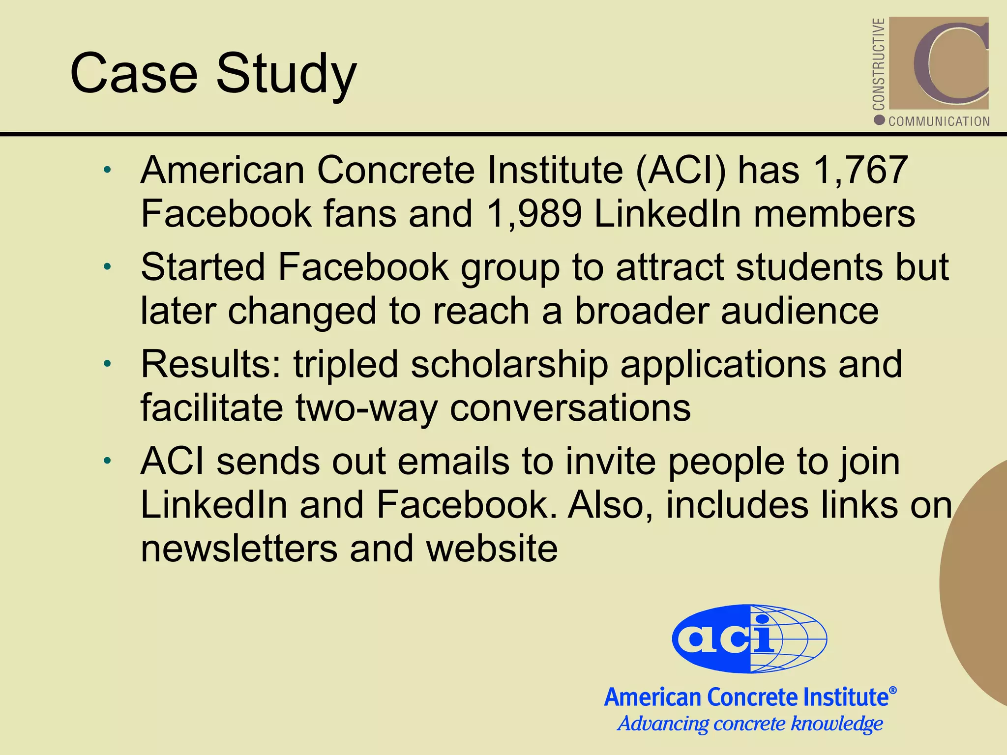 American Concrete Institute (ACI) has 1,767 Facebook fans and 1,989 LinkedIn members Started Facebook group to attract students but later changed to reach a broader audience Results: tripled scholarship applications and facilitate two-way conversations ACI sends out emails to invite people to join LinkedIn and Facebook. Also, includes links on newsletters and website   Case Study 