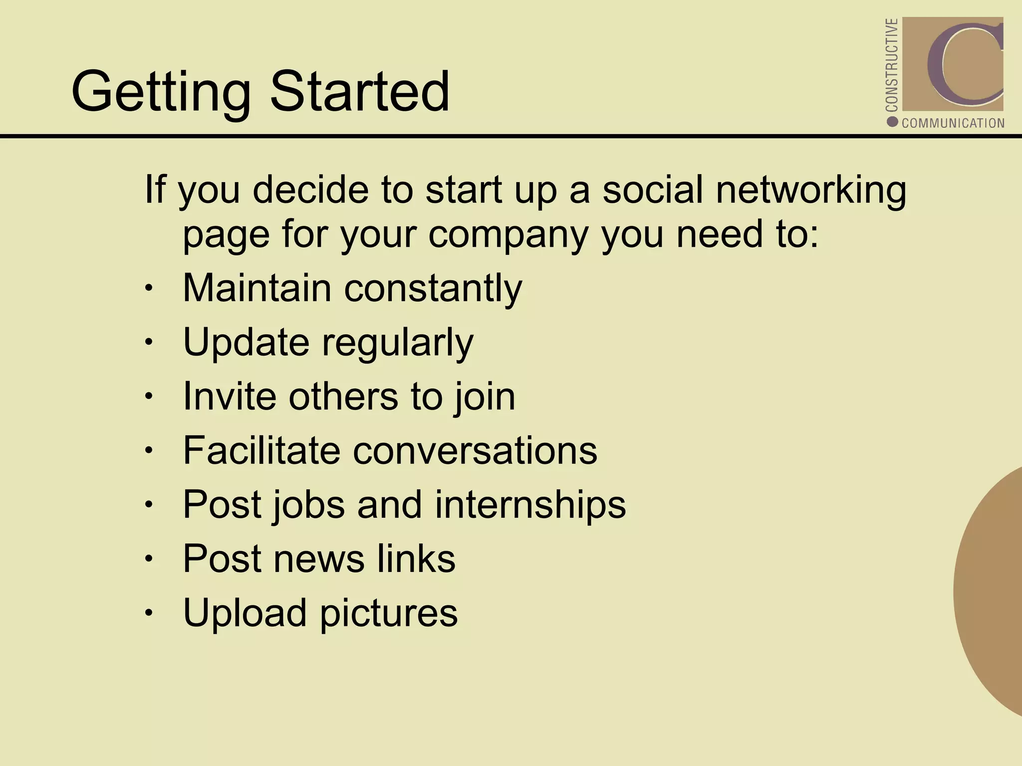 If you decide to start up a social networking page for your company you need to:  Maintain constantly Update regularly Invite others to join Facilitate conversations Post jobs and internships Post news links Upload pictures  Getting Started 