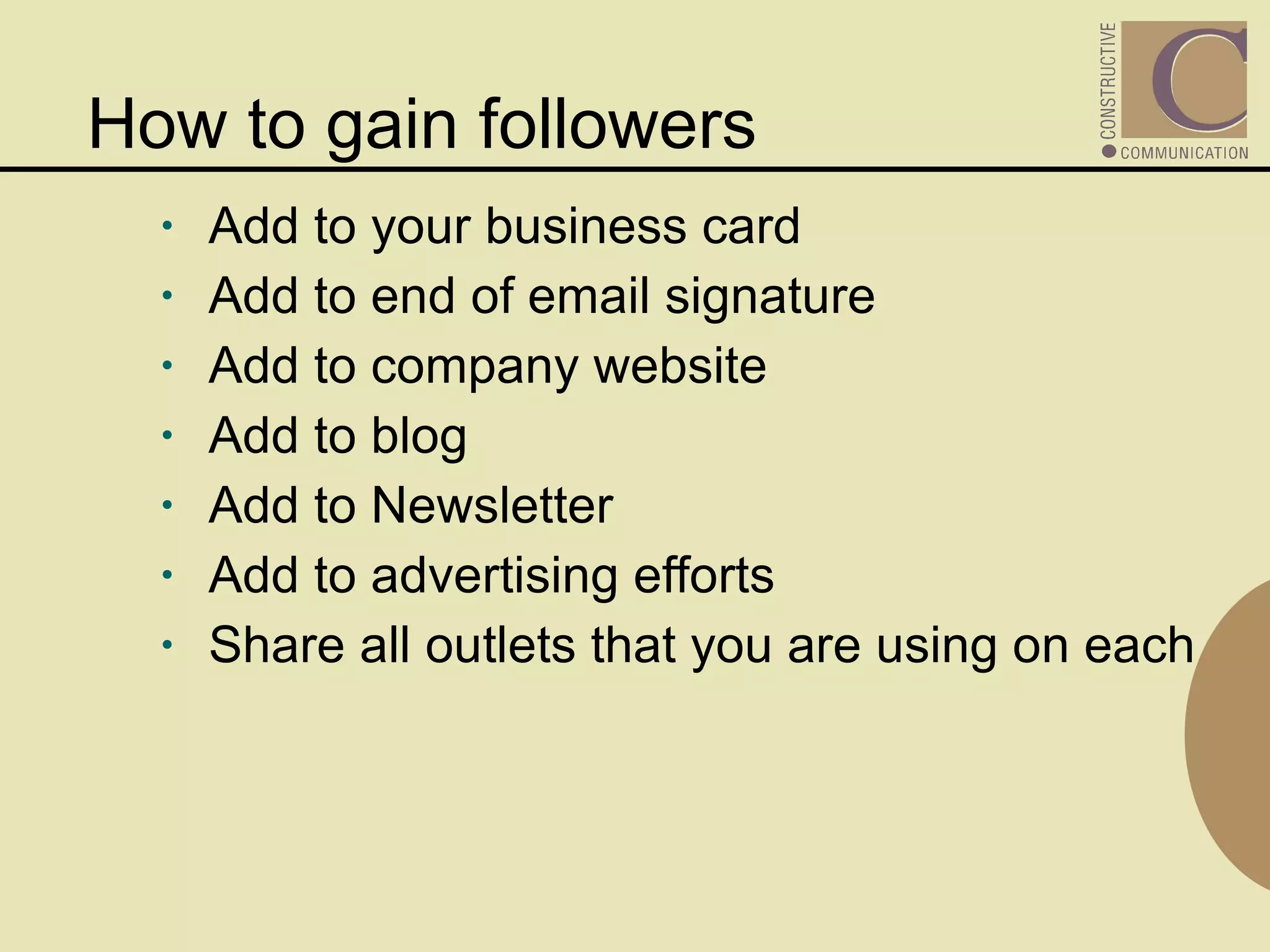 How to gain followers Add to your business card Add to end of email signature Add to company website Add to blog Add to Newsletter Add to advertising efforts Share all outlets that you are using on each 