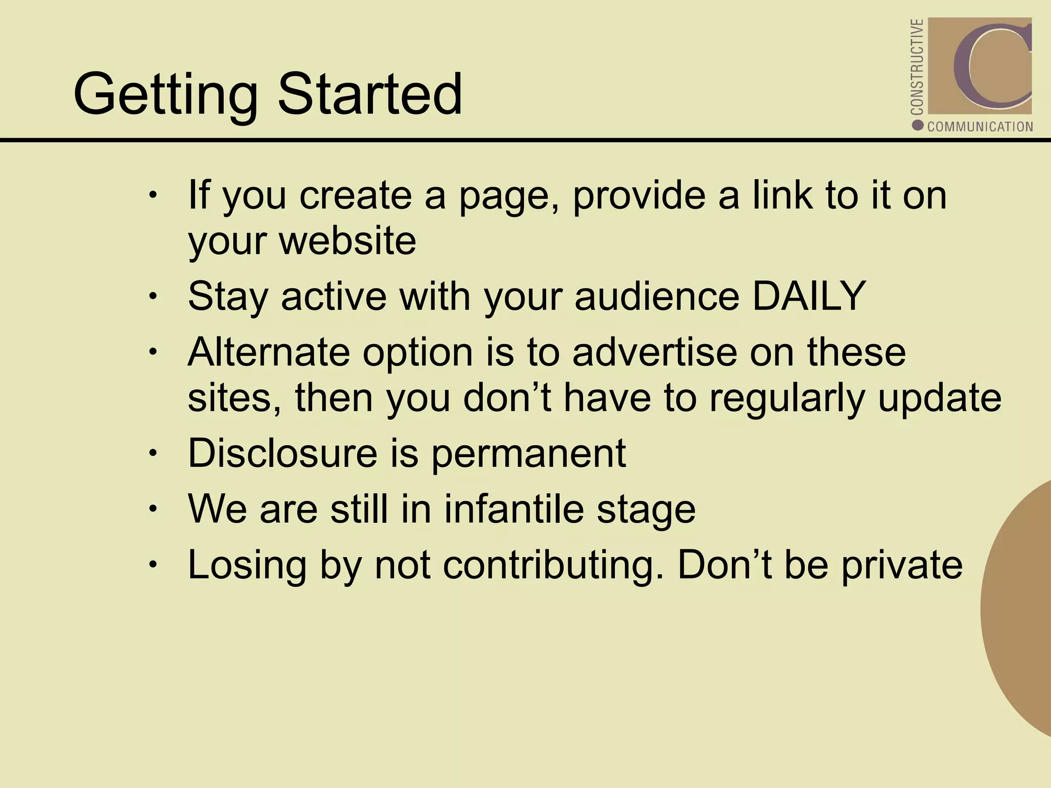 If you create a page, provide a link to it on your website Stay active with your audience DAILY Alternate option is to advertise on these sites, then you don’t have to regularly update Disclosure is permanent We are still in infantile stage Losing by not contributing. Don’t be private Getting Started 