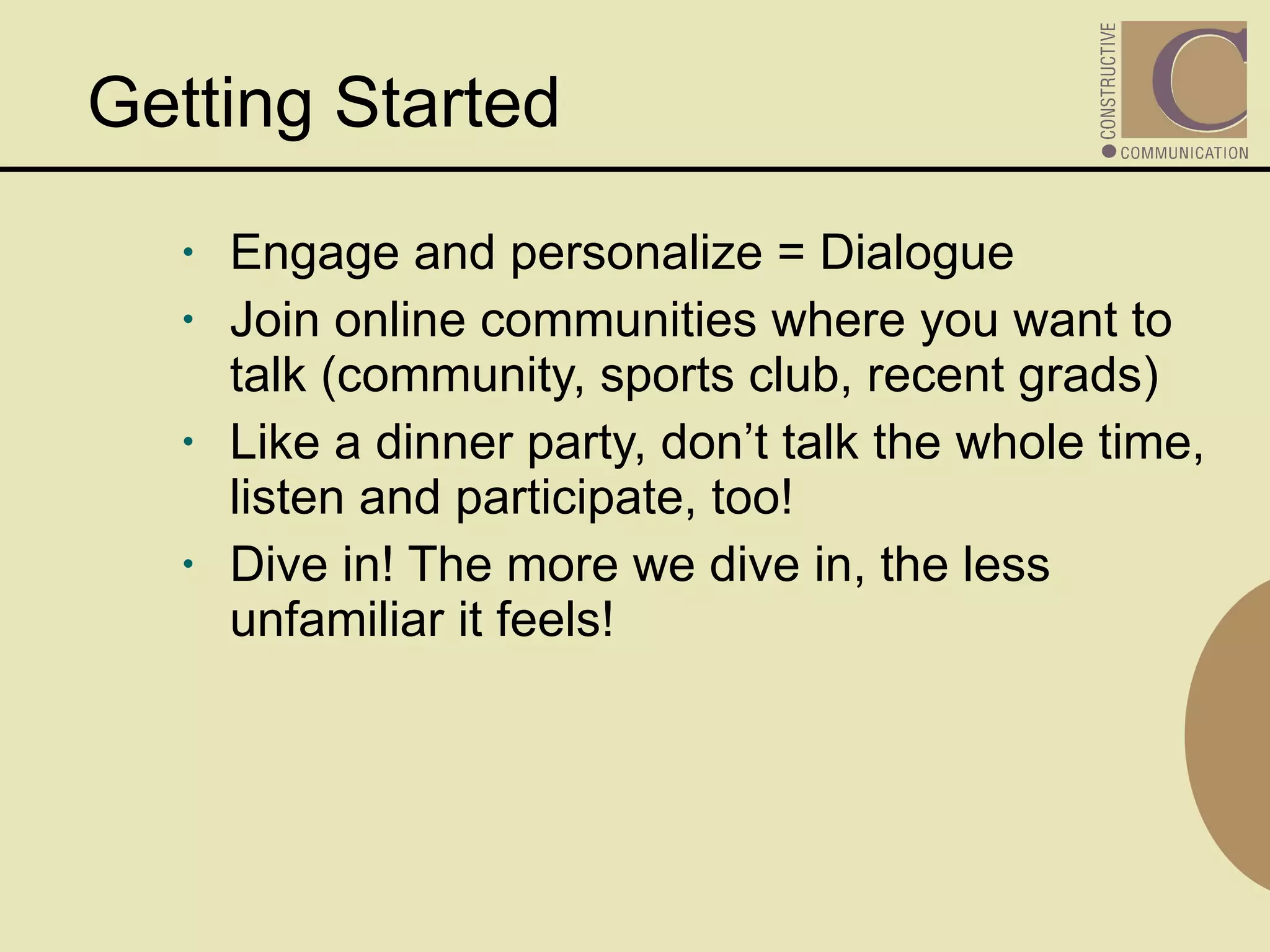 Getting Started Engage and personalize = Dialogue Join online communities where you want to talk (community, sports club, recent grads) Like a dinner party, don’t talk the whole time, listen and participate, too! Dive in! The more we dive in, the less unfamiliar it feels! 