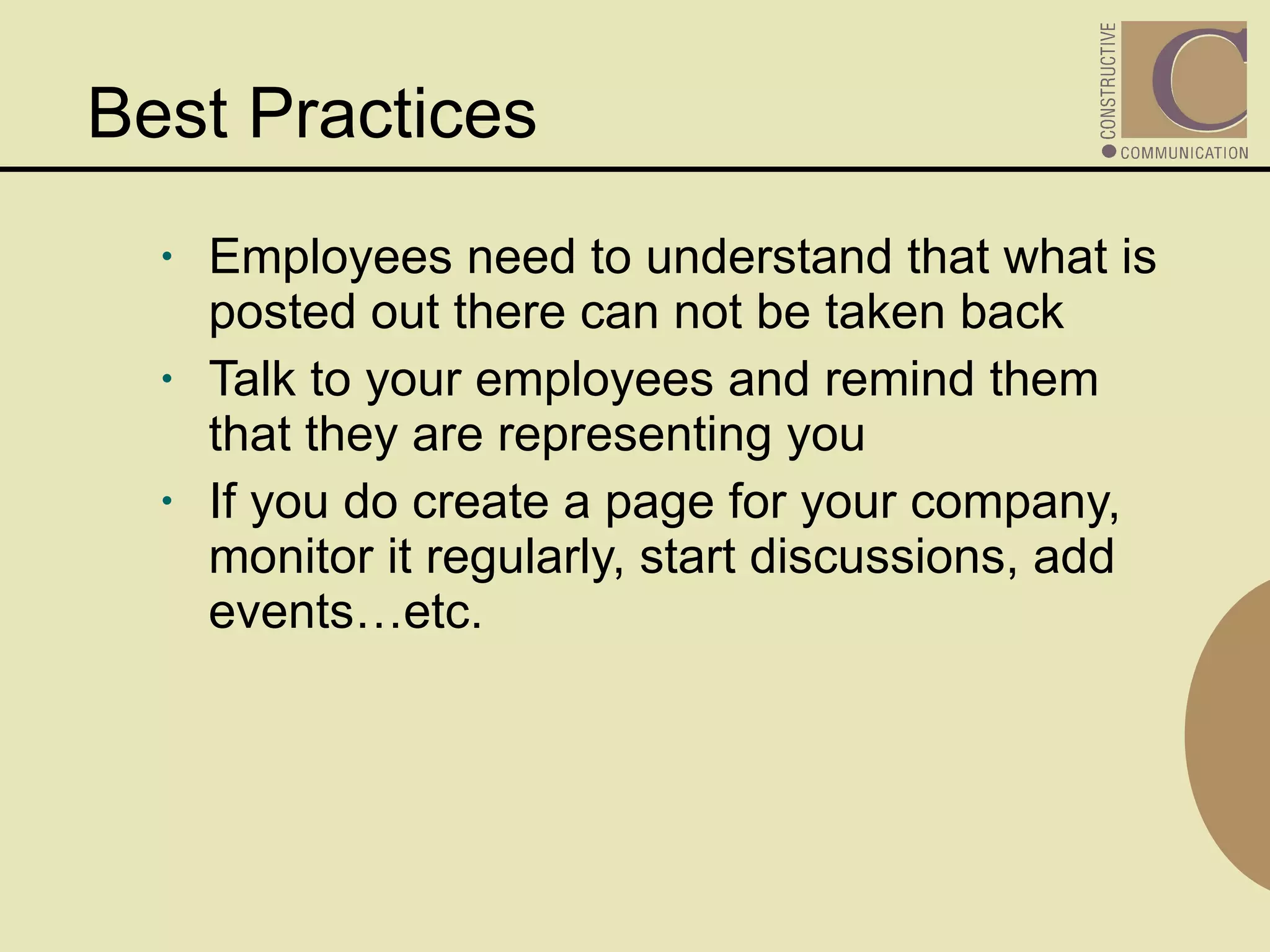 Best Practices  Employees need to understand that what is posted out there can not be taken back Talk to your employees and remind them that they are representing you If you do create a page for your company, monitor it regularly, start discussions, add events…etc. 