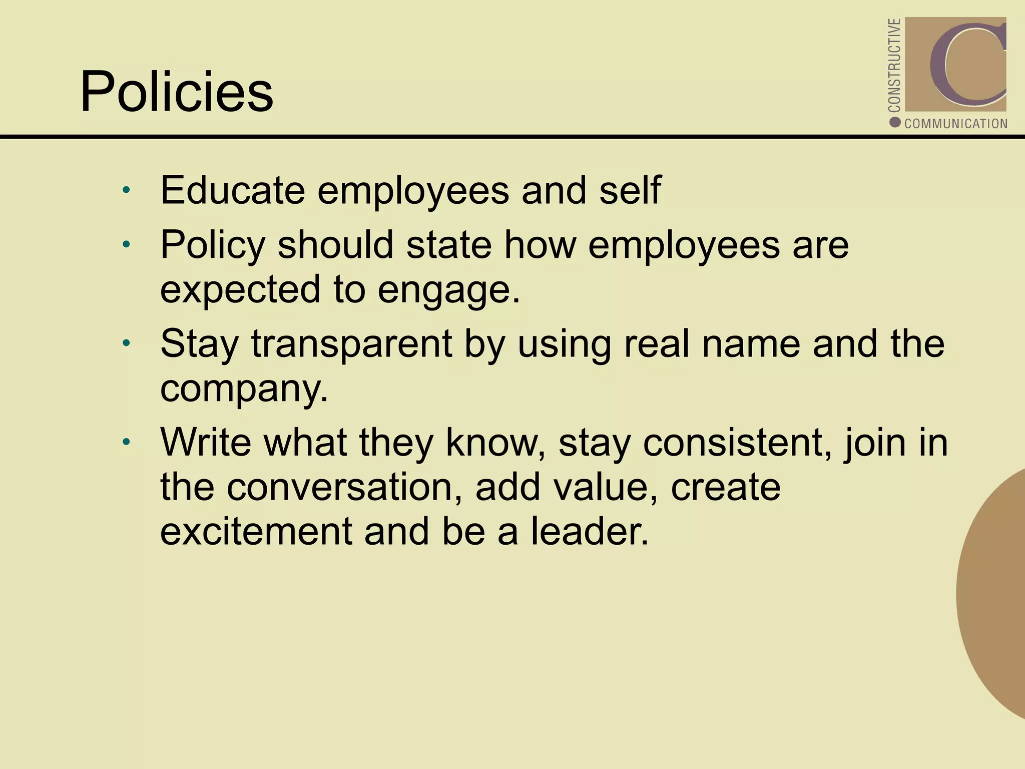 Policies Educate employees and self Policy should state how employees are expected to engage.  Stay transparent by using real name and the company. Write what they know, stay consistent, join in the conversation, add value, create excitement and be a leader. 