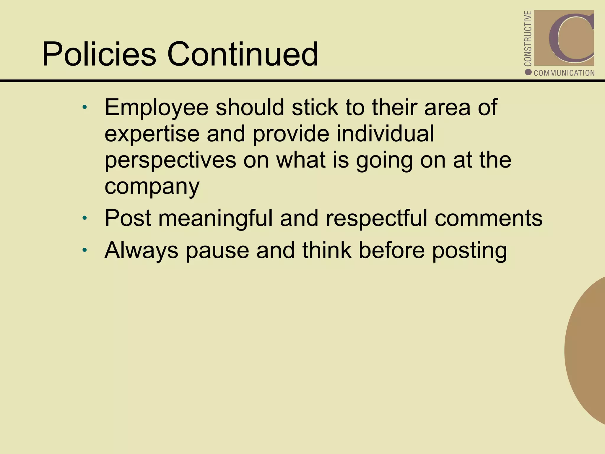 Policies Continued Employee should stick to their area of expertise and provide individual perspectives on what is going on at the company Post meaningful and respectful comments Always pause and think before posting 
