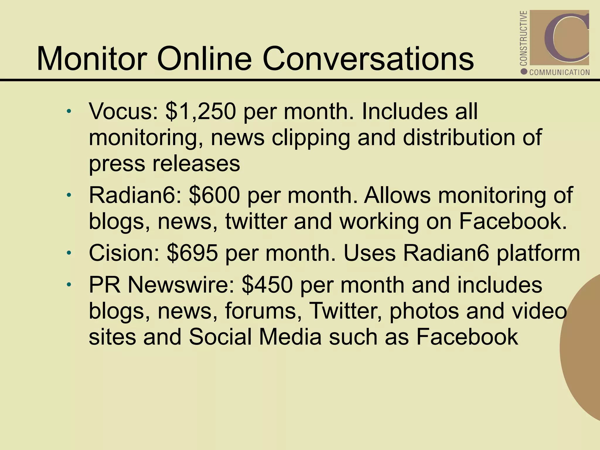 Monitor Online Conversations Vocus: $1,250 per month. Includes all monitoring, news clipping and distribution of press releases Radian6: $600 per month. Allows monitoring of blogs, news, twitter and working on Facebook. Cision: $695 per month. Uses Radian6 platform PR Newswire: $450 per month and includes blogs, news, forums, Twitter, photos and video sites and Social Media such as Facebook 