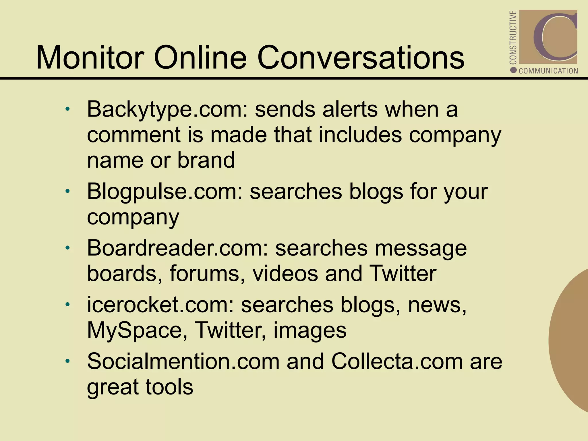 Monitor Online Conversations Backytype.com: sends alerts when a comment is made that includes company name or brand Blogpulse.com: searches blogs for your company  Boardreader.com: searches message boards, forums, videos and Twitter icerocket.com: searches blogs, news, MySpace, Twitter, images  Socialmention.com and Collecta.com are great tools 