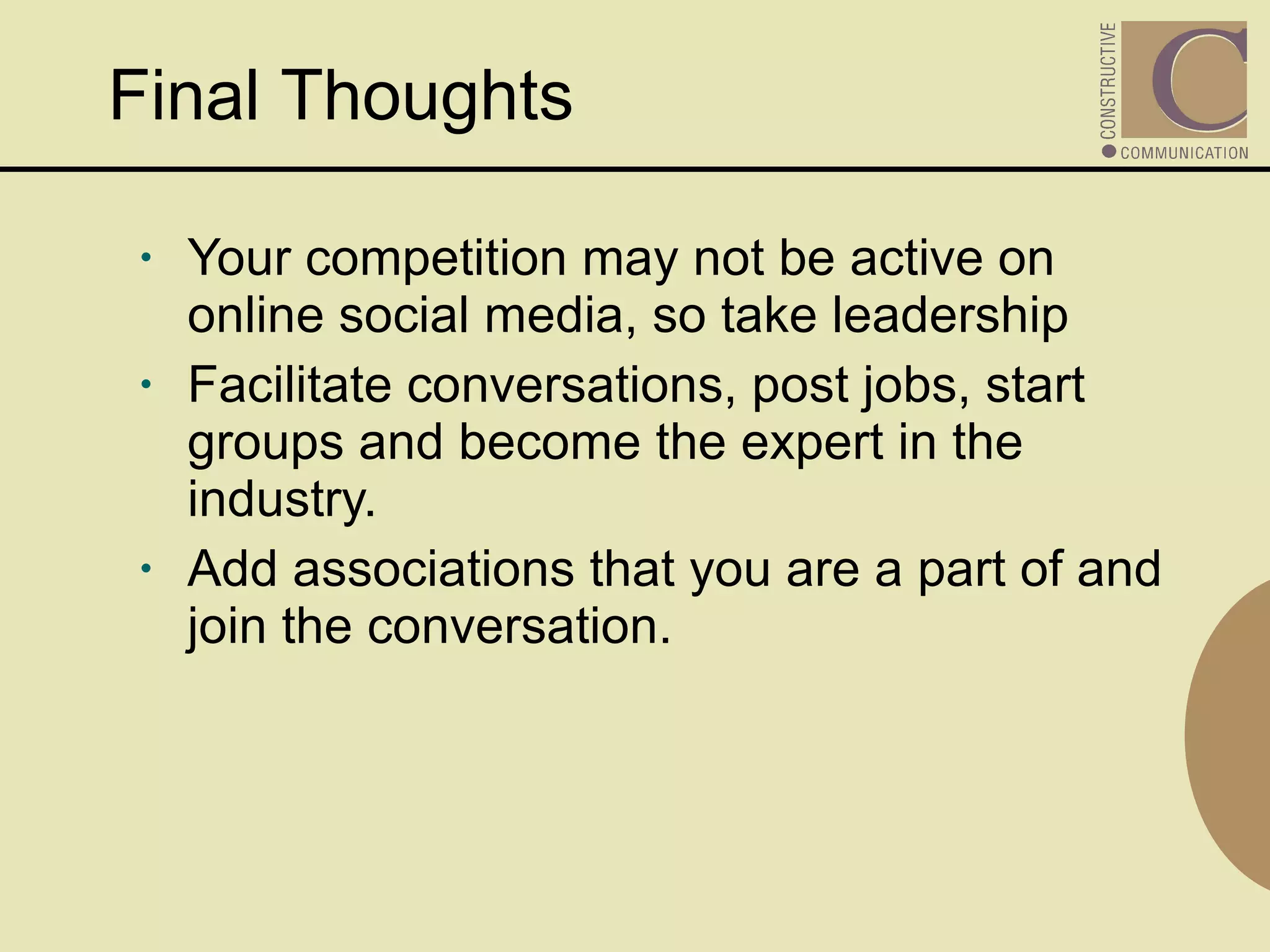 Your competition may not be active on online social media, so take leadership Facilitate conversations, post jobs, start groups and become the expert in the industry. Add associations that you are a part of and join the conversation. Final Thoughts  