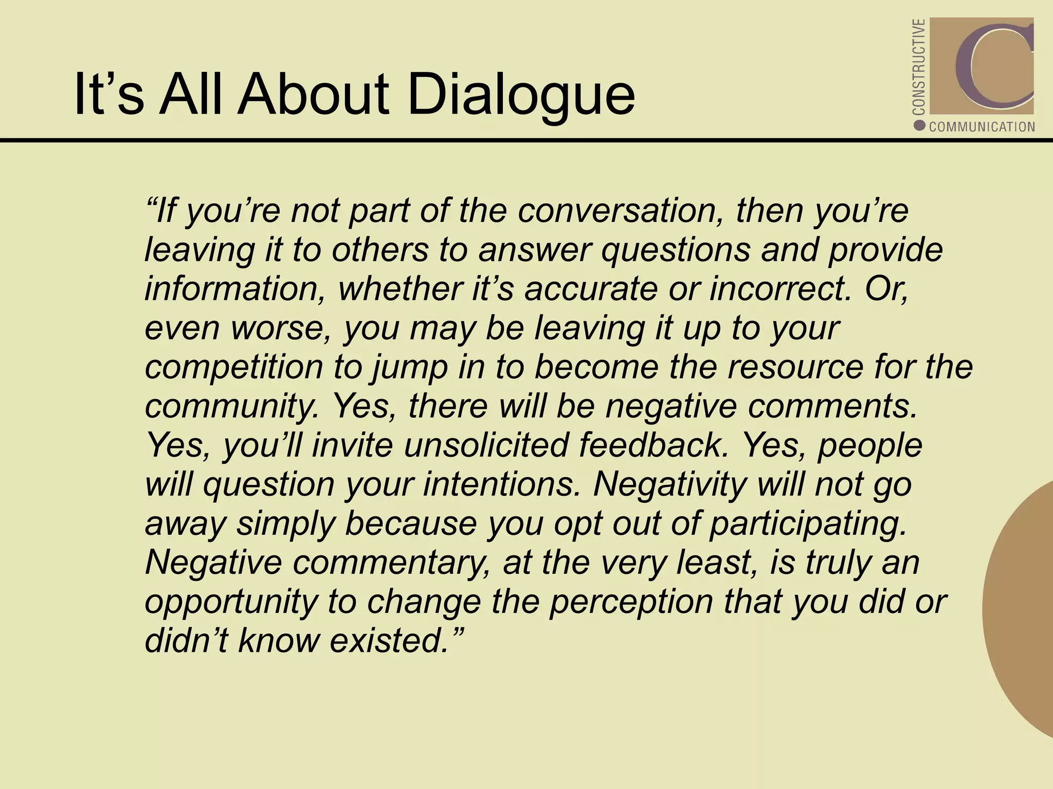 It’s All About Dialogue “ If you’re not part of the conversation, then you’re leaving it to others to answer questions and provide information, whether it’s accurate or incorrect. Or, even worse, you may be leaving it up to your competition to jump in to become the resource for the community. Yes, there will be negative comments. Yes, you’ll invite unsolicited feedback. Yes, people will question your intentions. Negativity will not go away simply because you opt out of participating. Negative commentary, at the very least, is truly an opportunity to change the perception that you did or didn’t know existed.” 