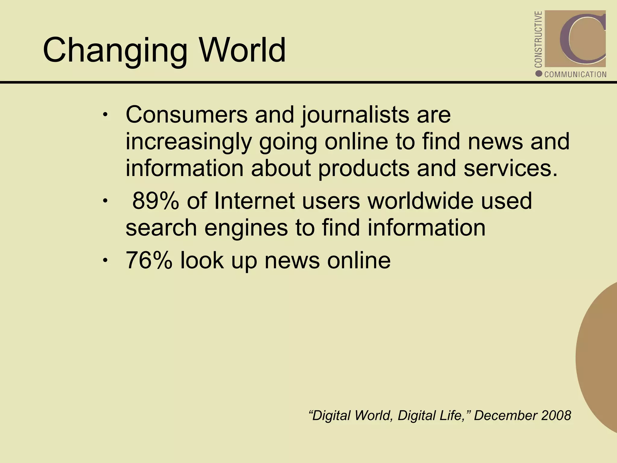 Consumers and journalists are increasingly going online to find news and information about products and services.  89% of Internet users worldwide used search engines to find information 76% look up news online  “ Digital World, Digital Life,” December 2008  Changing World  