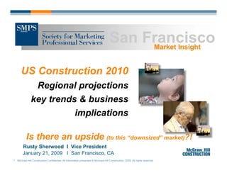San Francisco
                                                                                       Market Insight


      US Construction 2010
                    Regional projections
               key trends & business
                                                    implications

          Is there an upside (to this “downsized” market)?!
       Rusty Sherwood I Vice President
       January 21, 2009 I San Francisco, CA
1 McGraw-Hill Construction Confidential. All information presented © McGraw-Hill Construction, 2009. All rights reserved.
 