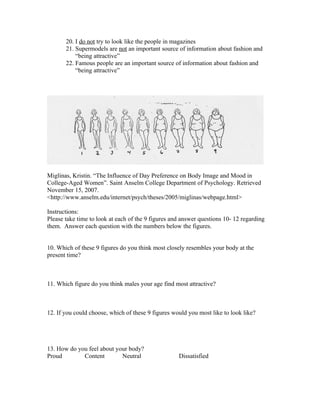 20. I do not try to look like the people in magazines
       21. Supermodels are not an important source of information about fashion and
           “being attractive”
       22. Famous people are an important source of information about fashion and
           “being attractive”




Miglinas, Kristin. “The Influence of Day Preference on Body Image and Mood in
College-Aged Women”. Saint Anselm College Department of Psychology. Retrieved
November 15, 2007.
<http://www.anselm.edu/internet/psych/theses/2005/miglinas/webpage.html>

Instructions:
Please take time to look at each of the 9 figures and answer questions 10- 12 regarding
them. Answer each question with the numbers below the figures.


10. Which of these 9 figures do you think most closely resembles your body at the
present time?



11. Which figure do you think males your age find most attractive?



12. If you could choose, which of these 9 figures would you most like to look like?




13. How do you feel about your body?
Proud        Content        Neutral                 Dissatisfied
 