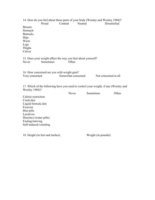 14. How do you feel about these parts of your body (Wooley and Wooley 1984)?
             Proud           Content        Neutral             Dissatisfied
Breasts
Stomach
Buttocks
Hips
Waist
Legs
Thighs
Calves

15. Does your weight affect the way you feel about yourself?
Never         Sometimes             Often


16. How concerned are you with weight gain?
Very concerned             Somewhat concerned             Not concerned at all


17. Which of the following have you used to control your weight, if any (Wooley and
Wooley 1984)?
                                    Never          Sometimes              Often
Calorie restriction
Crash diet
Liquid formula diet
Exercise
Diet pills
Laxatives
Diuretics (water pills)
Fasting/starving
Self-induced vomiting


18. Height (in feet and inches):                   Weight (in pounds):
 