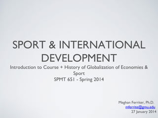 SPORT & INTERNATIONAL
DEVELOPMENT

Introduction to Course + History of Globalization of Economies &
Sport
SPMT 651 - Spring 2014

Meghan Ferriter, Ph.D.
mferrite@gmu.edu
27 January 2014

 