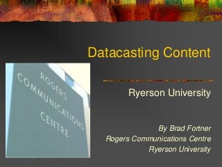 Datacasting Content
Ryerson University
By Brad Fortner
Rogers Communications Centre
Ryerson University
 