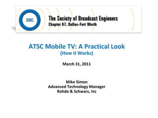 ATSC Mobile TV: A Practical Look
           (How it Works)

            March 31, 2011



              Mike Simon
      Advanced Technology Manager
          Rohde & Schwarz, Inc
 