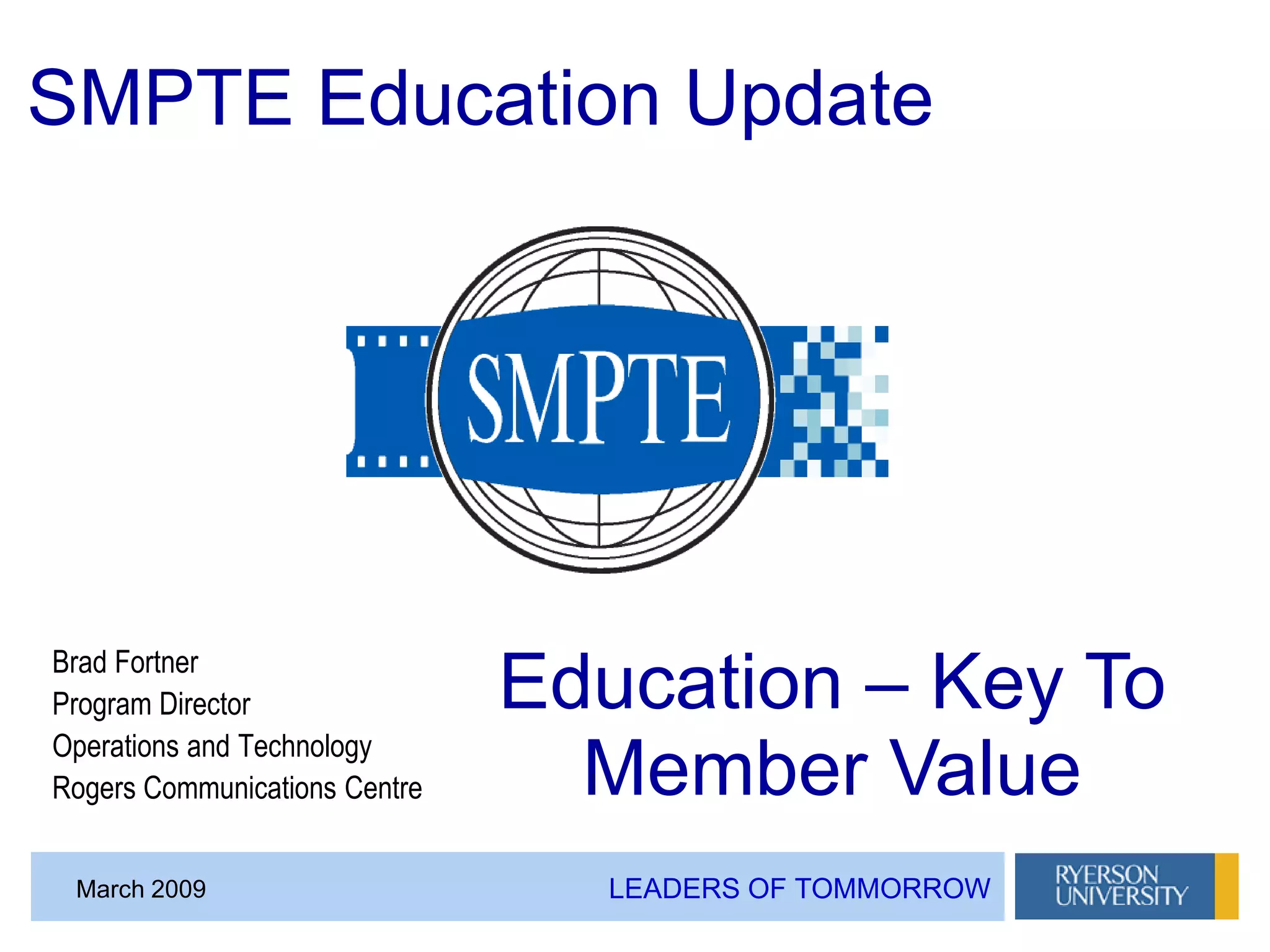 LEADERS OF TOMMORROWMarch 2009
Brad Fortner
Program Director
Operations and Technology
Rogers Communications Centre
SMPTE Education Update
Education – Key To
Member Value
 
