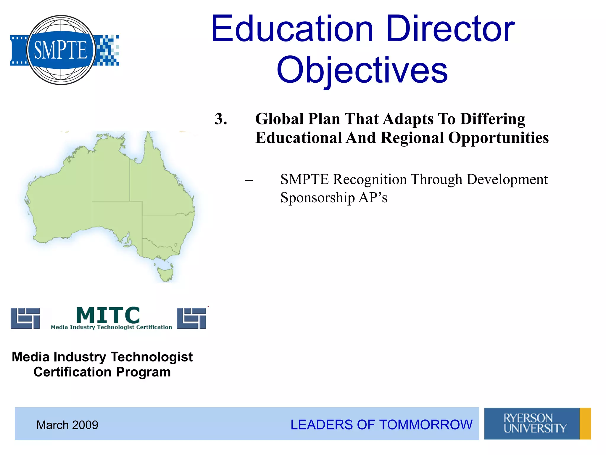 LEADERS OF TOMMORROWMarch 2009
Education Director
Objectives
3. Global Plan That Adapts To Differing
Educational And Regional Opportunities
– SMPTE Recognition Through Development
Sponsorship AP’s
Media Industry Technologist
Certification Program
 
