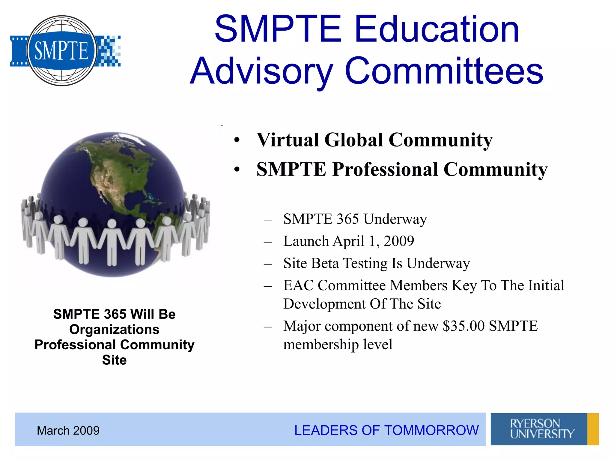 LEADERS OF TOMMORROWMarch 2009
SMPTE Education
Advisory Committees
• Virtual Global Community
• SMPTE Professional Community
– SMPTE 365 Underway
– Launch April 1, 2009
– Site Beta Testing Is Underway
– EAC Committee Members Key To The Initial
Development Of The Site
– Major component of new $35.00 SMPTE
membership level
SMPTE 365 Will Be
Organizations
Professional Community
Site
 