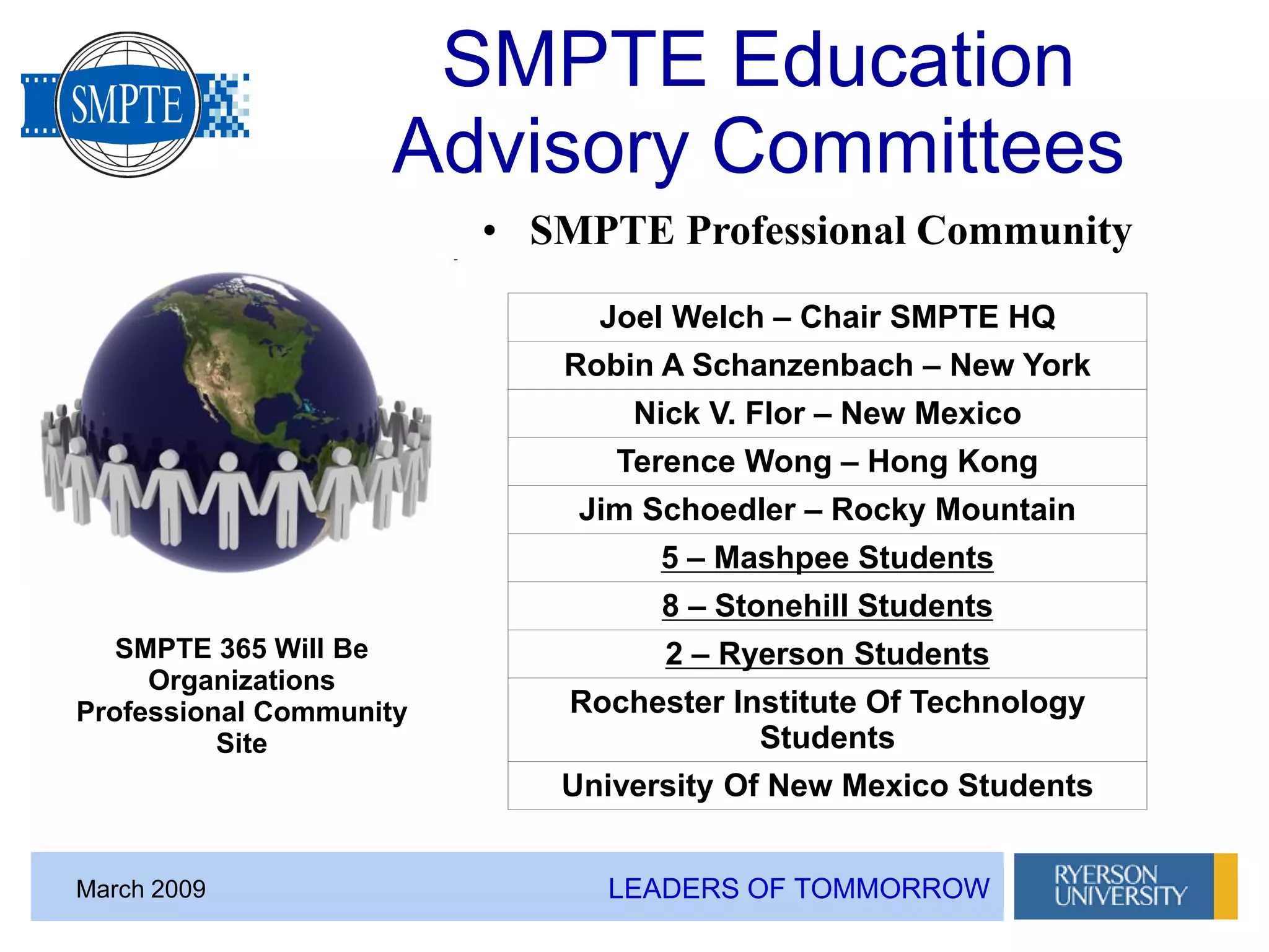 LEADERS OF TOMMORROWMarch 2009
SMPTE Education
Advisory Committees
• SMPTE Professional Community
SMPTE 365 Will Be
Organizations
Professional Community
Site
Joel Welch – Chair SMPTE HQ
Robin A Schanzenbach – New York
Nick V. Flor – New Mexico
Terence Wong – Hong Kong
Jim Schoedler – Rocky Mountain
5 – Mashpee Students
8 – Stonehill Students
2 – Ryerson Students
Rochester Institute Of Technology
Students
University Of New Mexico Students
 