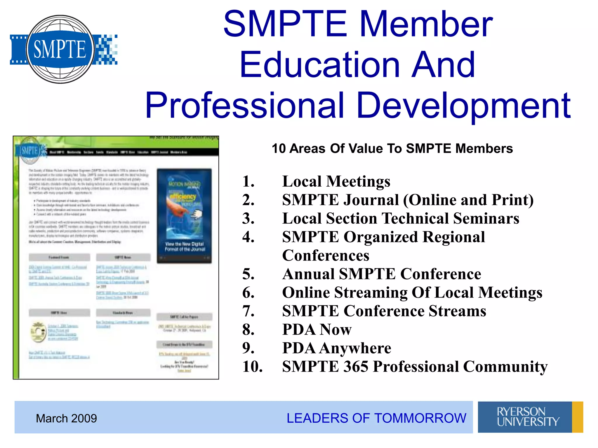 LEADERS OF TOMMORROWMarch 2009
SMPTE Member
Education And
Professional Development
1. Local Meetings
2. SMPTE Journal (Online and Print)
3. Local Section Technical Seminars
4. SMPTE Organized Regional
Conferences
5. Annual SMPTE Conference
6. Online Streaming Of Local Meetings
7. SMPTE Conference Streams
8. PDA Now
9. PDAAnywhere
10. SMPTE 365 Professional Community
10 Areas Of Value To SMPTE Members
 