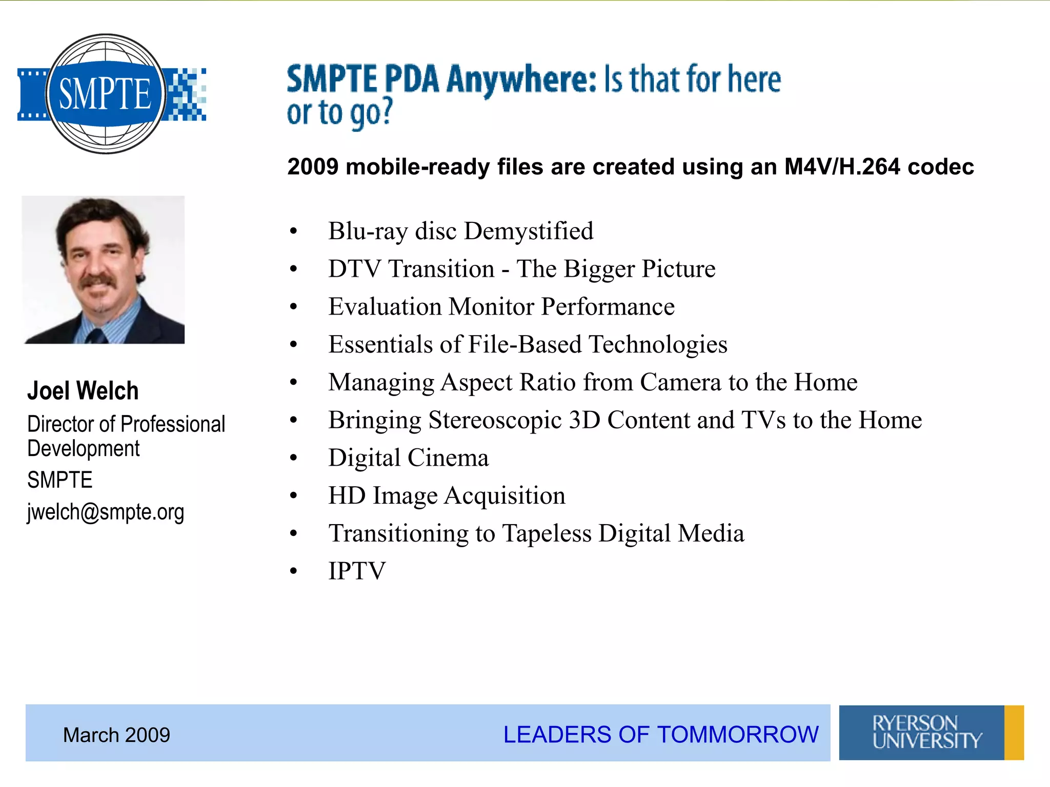 LEADERS OF TOMMORROWMarch 2009
Joel Welch
Director of Professional
Development
SMPTE
jwelch@smpte.org
• Blu-ray disc Demystified
• DTV Transition - The Bigger Picture
• Evaluation Monitor Performance
• Essentials of File-Based Technologies
• Managing Aspect Ratio from Camera to the Home
• Bringing Stereoscopic 3D Content and TVs to the Home
• Digital Cinema
• HD Image Acquisition
• Transitioning to Tapeless Digital Media
• IPTV
2009 mobile-ready files are created using an M4V/H.264 codec
 