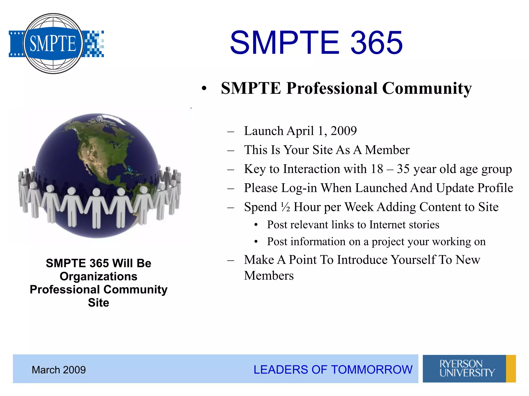 LEADERS OF TOMMORROWMarch 2009
SMPTE 365
• SMPTE Professional Community
– Launch April 1, 2009
– This Is Your Site As A Member
– Key to Interaction with 18 – 35 year old age group
– Please Log-in When Launched And Update Profile
– Spend ½ Hour per Week Adding Content to Site
• Post relevant links to Internet stories
• Post information on a project your working on
– Make A Point To Introduce Yourself To New
Members
SMPTE 365 Will Be
Organizations
Professional Community
Site
 