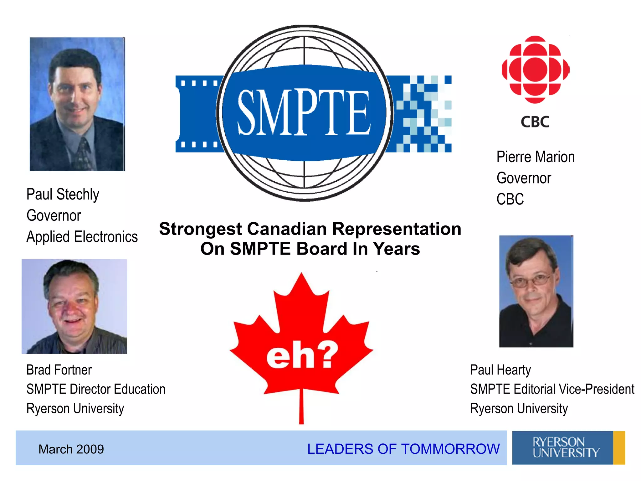 LEADERS OF TOMMORROWMarch 2009
Brad Fortner
SMPTE Director Education
Ryerson University
Paul Stechly
Governor
Applied Electronics
Pierre Marion
Governor
CBC
Paul Hearty
SMPTE Editorial Vice-President
Ryerson University
Strongest Canadian Representation
On SMPTE Board In Years
 