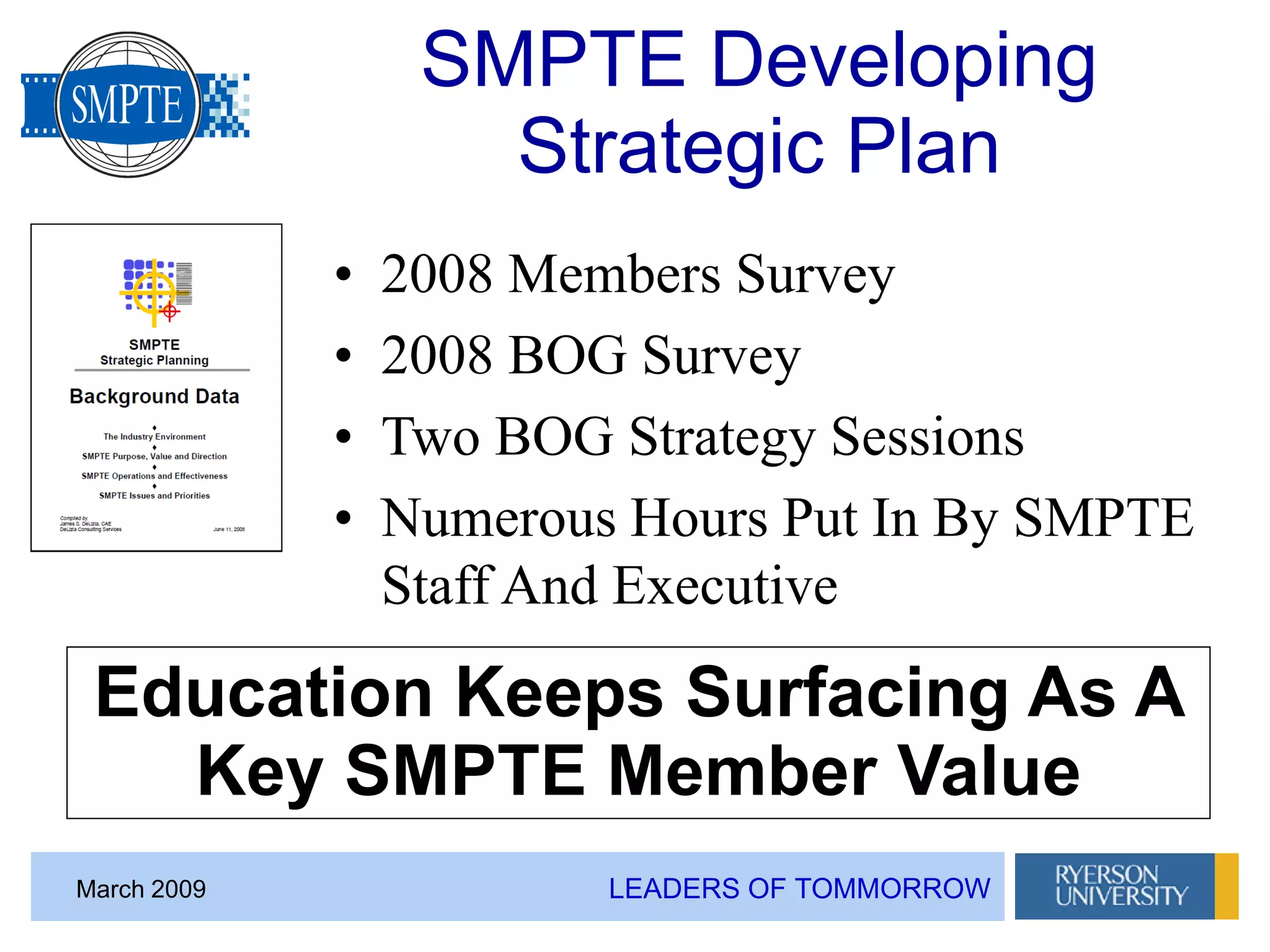 LEADERS OF TOMMORROWMarch 2009
SMPTE Developing
Strategic Plan
• 2008 Members Survey
• 2008 BOG Survey
• Two BOG Strategy Sessions
• Numerous Hours Put In By SMPTE
Staff And Executive
Education Keeps Surfacing As A
Key SMPTE Member Value
 