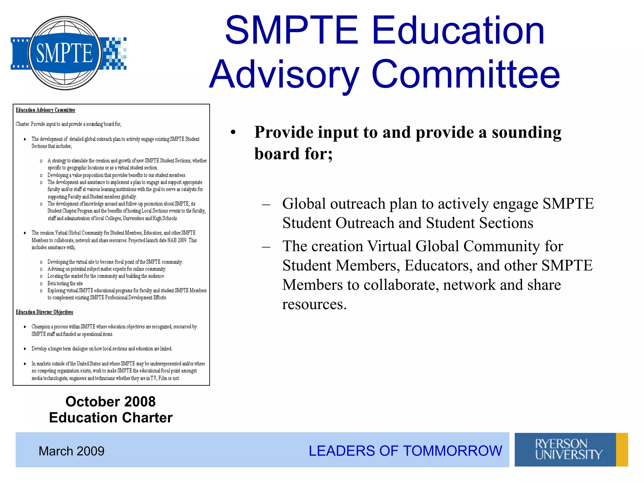 LEADERS OF TOMMORROWMarch 2009
SMPTE Education
Advisory Committee
• Provide input to and provide a sounding
board for;
– Global outreach plan to actively engage SMPTE
Student Outreach and Student Sections
– The creation Virtual Global Community for
Student Members, Educators, and other SMPTE
Members to collaborate, network and share
resources.
October 2008
Education Charter
 