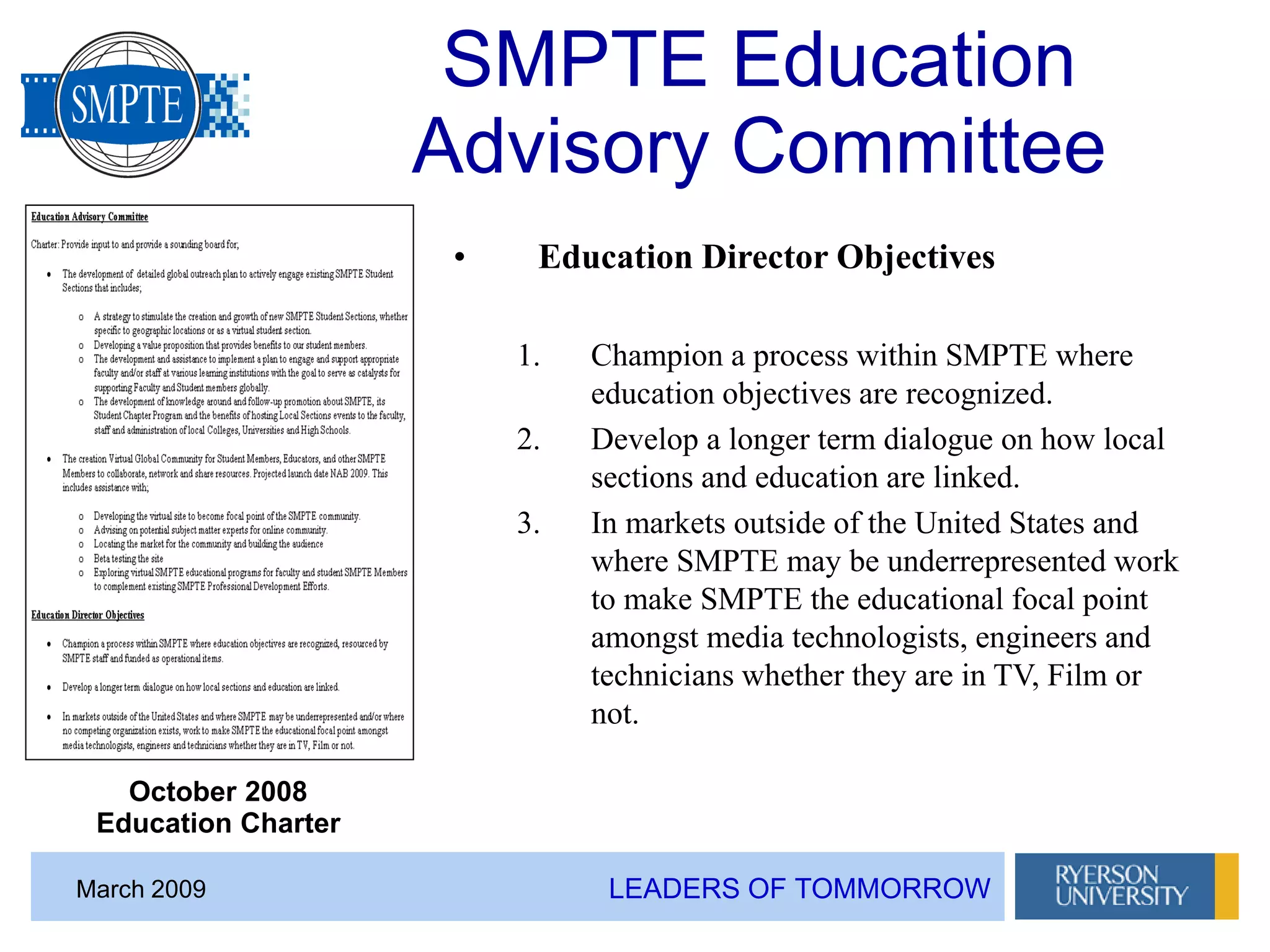 LEADERS OF TOMMORROWMarch 2009
SMPTE Education
Advisory Committee
• Education Director Objectives
1. Champion a process within SMPTE where
education objectives are recognized.
2. Develop a longer term dialogue on how local
sections and education are linked.
3. In markets outside of the United States and
where SMPTE may be underrepresented work
to make SMPTE the educational focal point
amongst media technologists, engineers and
technicians whether they are in TV, Film or
not.
October 2008
Education Charter
 