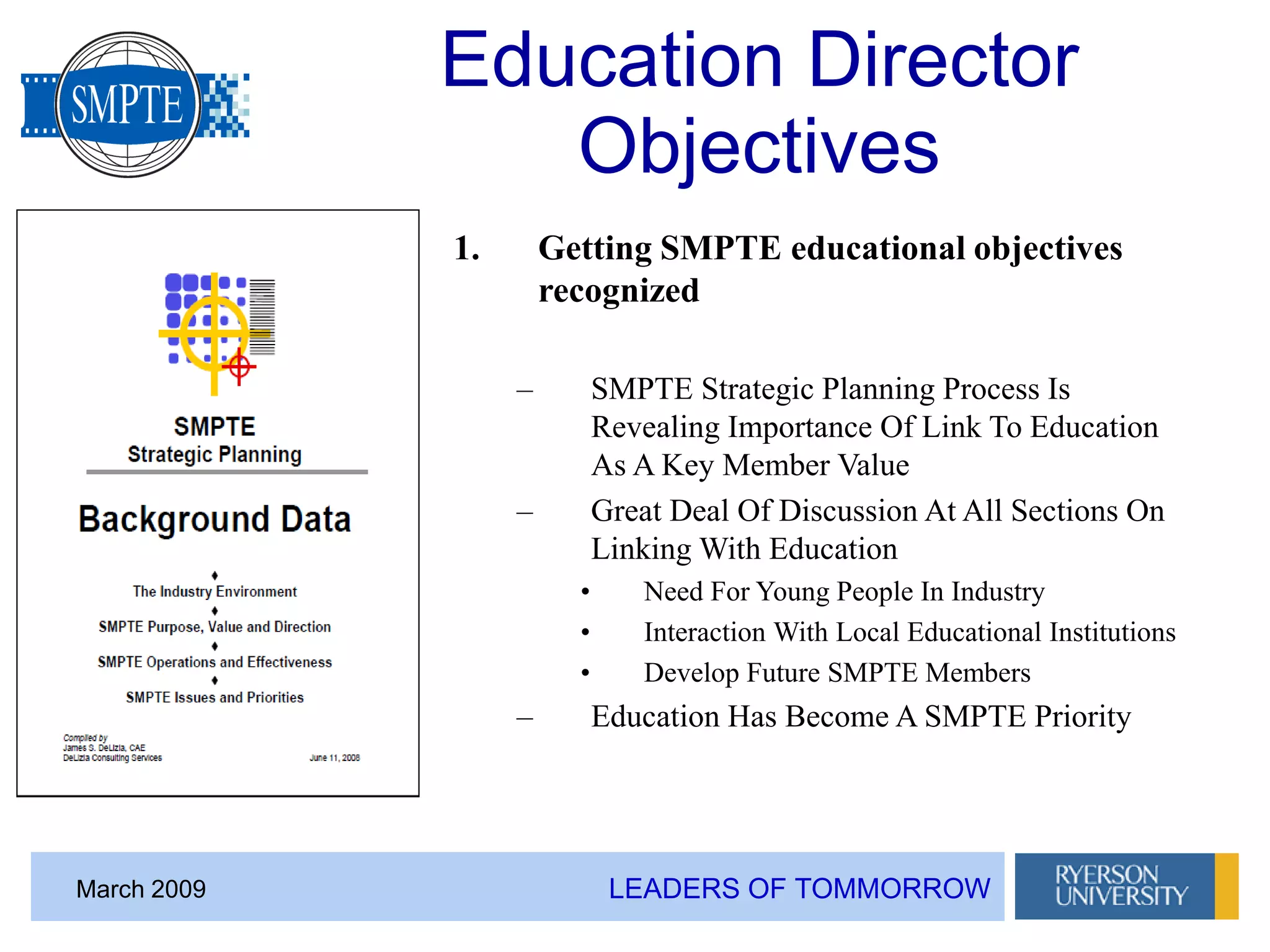 LEADERS OF TOMMORROWMarch 2009
Education Director
Objectives
1. Getting SMPTE educational objectives
recognized
– SMPTE Strategic Planning Process Is
Revealing Importance Of Link To Education
As A Key Member Value
– Great Deal Of Discussion At All Sections On
Linking With Education
• Need For Young People In Industry
• Interaction With Local Educational Institutions
• Develop Future SMPTE Members
– Education Has Become A SMPTE Priority
 